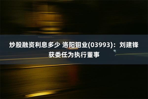 炒股融资利息多少 洛阳钼业(03993)：刘建锋获委任为执行董事
