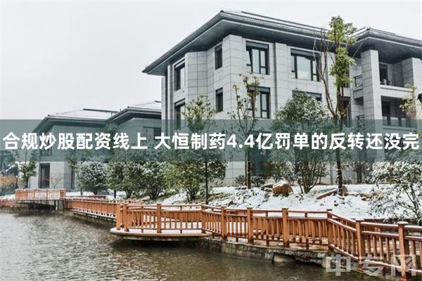 合规炒股配资线上 大恒制药4.4亿罚单的反转还没完
