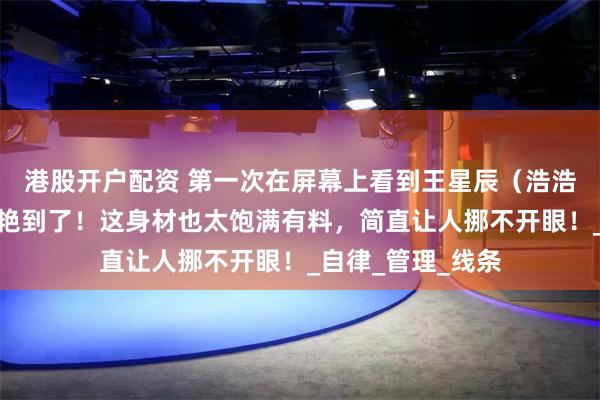 港股开户配资 第一次在屏幕上看到王星辰（浩浩妈），我就被惊艳到了！这身材也太饱满有料，简直让人挪不开眼！_自律_管理_线条