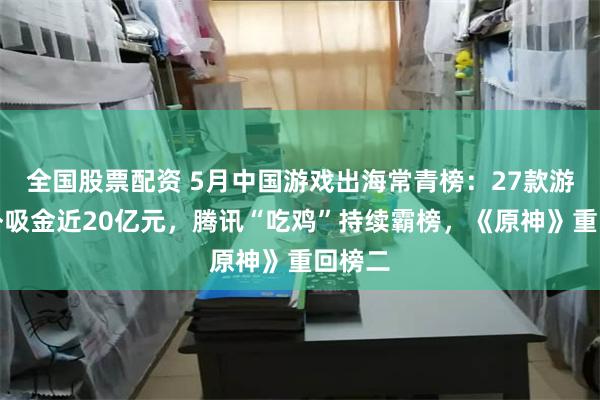 全国股票配资 5月中国游戏出海常青榜：27款游戏海外吸金近20亿元，腾讯“吃鸡”持续霸榜，《原神》重回榜二