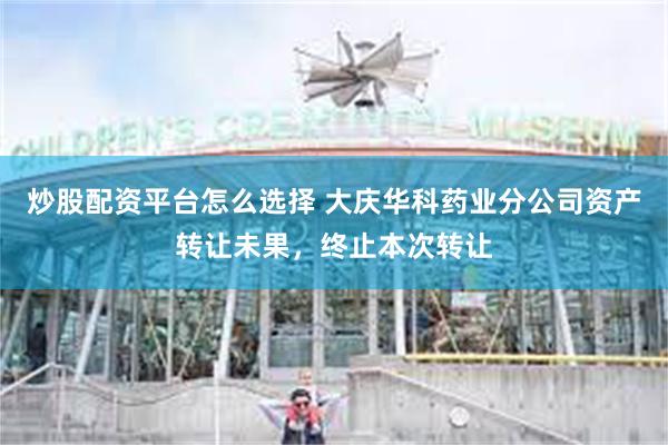 炒股配资平台怎么选择 大庆华科药业分公司资产转让未果，终止本次转让