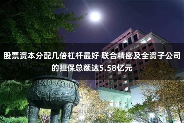股票资本分配几倍杠杆最好 联合精密及全资子公司的担保总额达5.58亿元