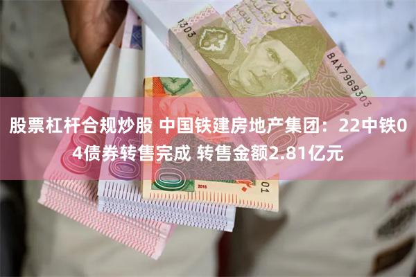 股票杠杆合规炒股 中国铁建房地产集团：22中铁04债券转售完成 转售金额2.81亿元