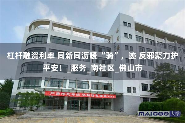杠杆融资利率 同新同沥暖 “骑”，迹 反邪聚力护平安！_服务_南社区_佛山市