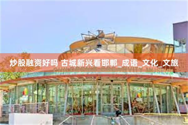 炒股融资好吗 古城新兴看邯郸_成语_文化_文旅