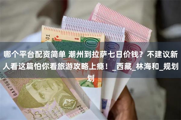 哪个平台配资简单 潮州到拉萨七日价钱？不建议新人看这篇怕你看旅游攻略上瘾！_西藏_林海和_规划