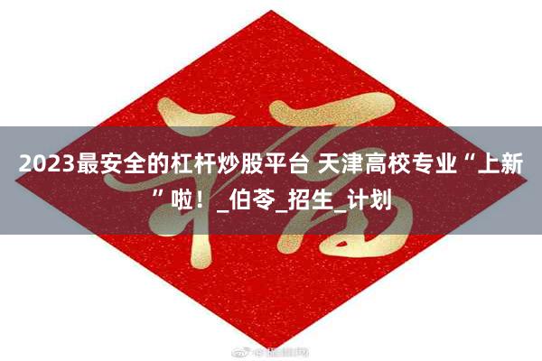 2023最安全的杠杆炒股平台 天津高校专业“上新”啦！_伯苓_招生_计划
