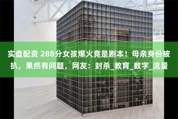 实盘配资 288分女孩爆火竟是剧本！母亲身份被扒，果然有问题，网友：封杀_教育_数字_流量