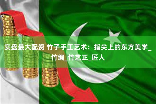 实盘最大配资 竹子手工艺术：指尖上的东方美学_竹编_竹艺正_匠人