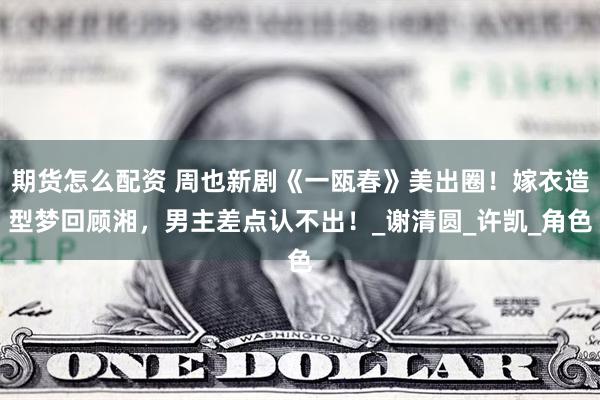 期货怎么配资 周也新剧《一瓯春》美出圈！嫁衣造型梦回顾湘，男主差点认不出！_谢清圆_许凯_角色