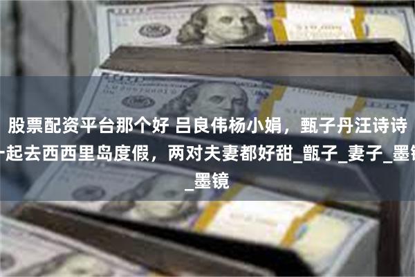 股票配资平台那个好 吕良伟杨小娟，甄子丹汪诗诗一起去西西里岛度假，两对夫妻都好甜_甑子_妻子_墨镜