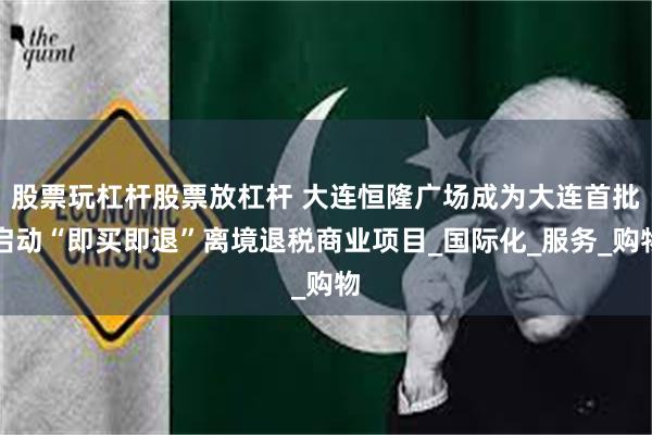 股票玩杠杆股票放杠杆 大连恒隆广场成为大连首批启动“即买即退”离境退税商业项目_国际化_服务_购物