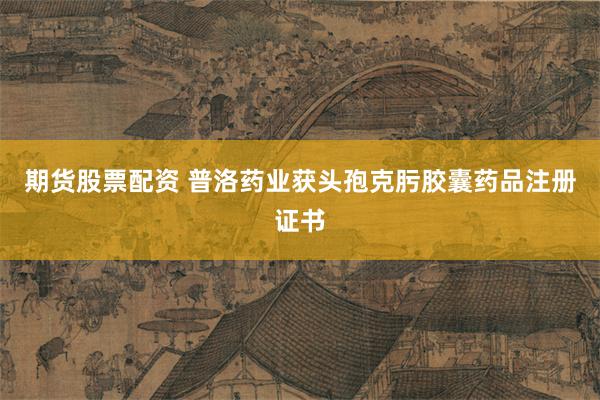 期货股票配资 普洛药业获头孢克肟胶囊药品注册证书