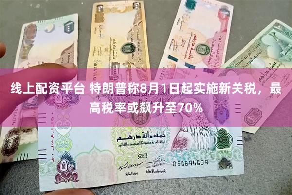 线上配资平台 特朗普称8月1日起实施新关税，最高税率或飙升至70%