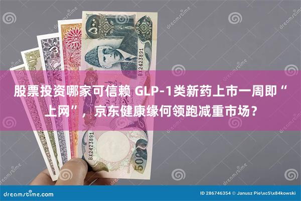 股票投资哪家可信赖 GLP-1类新药上市一周即“上网”，京东健康缘何领跑减重市场？