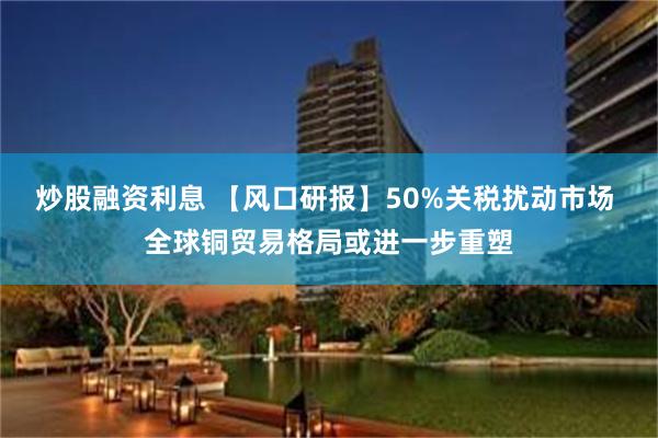 炒股融资利息 【风口研报】50%关税扰动市场 全球铜贸易格局或进一步重塑