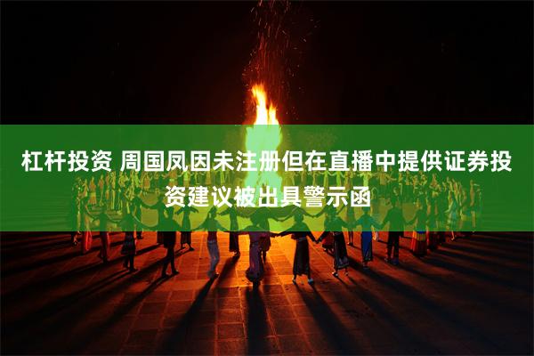 杠杆投资 周国凤因未注册但在直播中提供证券投资建议被出具警示函