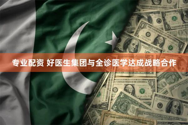 专业配资 好医生集团与全诊医学达成战略合作