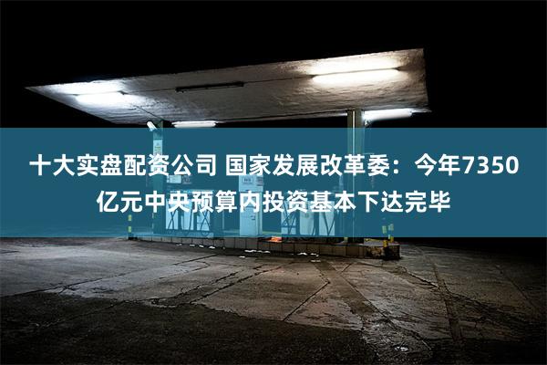 十大实盘配资公司 国家发展改革委：今年7350亿元中央预算内投资基本下达完毕