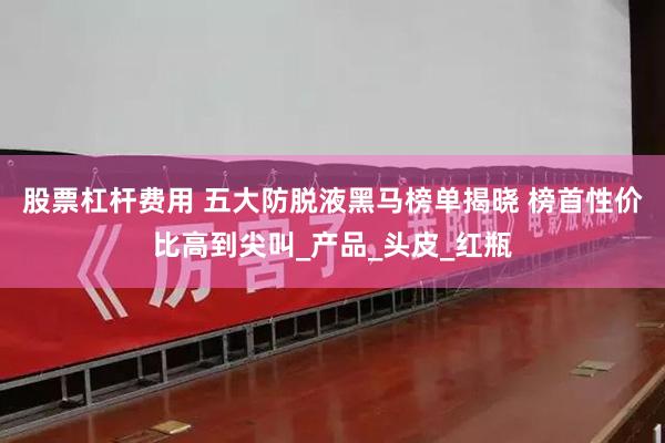 股票杠杆费用 五大防脱液黑马榜单揭晓 榜首性价比高到尖叫_产品_头皮_红瓶