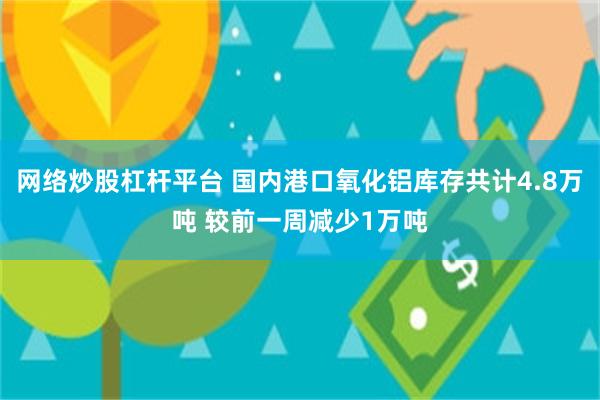 网络炒股杠杆平台 国内港口氧化铝库存共计4.8万吨 较前一周减少1万吨