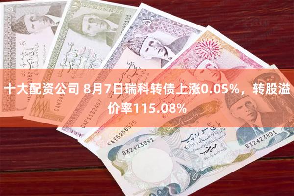 十大配资公司 8月7日瑞科转债上涨0.05%，转股溢价率115.08%