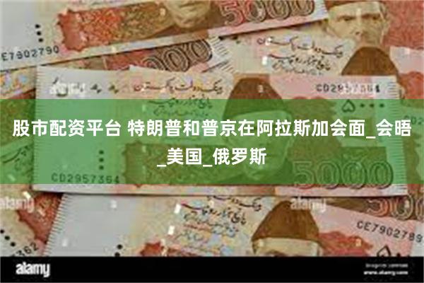 股市配资平台 特朗普和普京在阿拉斯加会面_会晤_美国_俄罗斯