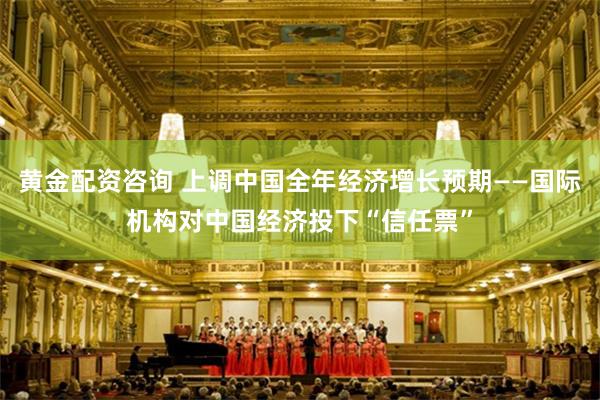 黄金配资咨询 上调中国全年经济增长预期——国际机构对中国经济投下“信任票”