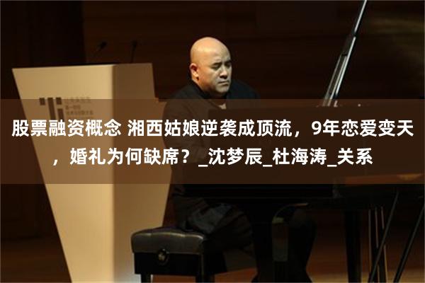 股票融资概念 湘西姑娘逆袭成顶流，9年恋爱变天，婚礼为何缺席？_沈梦辰_杜海涛_关系
