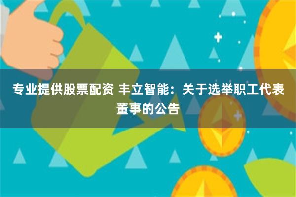 专业提供股票配资 丰立智能：关于选举职工代表董事的公告