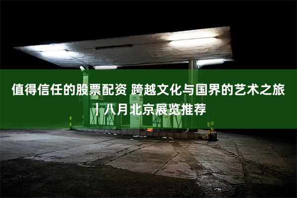 值得信任的股票配资 跨越文化与国界的艺术之旅｜八月北京展览推荐