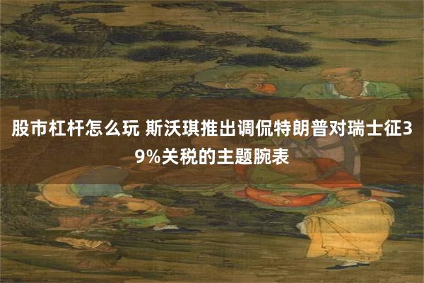 股市杠杆怎么玩 斯沃琪推出调侃特朗普对瑞士征39%关税的主题腕表