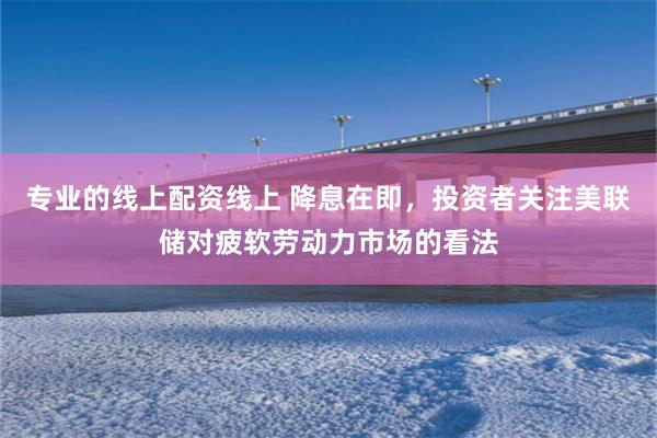 专业的线上配资线上 降息在即，投资者关注美联储对疲软劳动力市场的看法