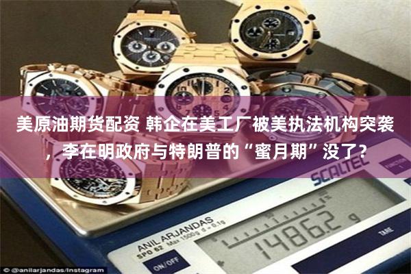 美原油期货配资 韩企在美工厂被美执法机构突袭，李在明政府与特朗普的“蜜月期”没了？