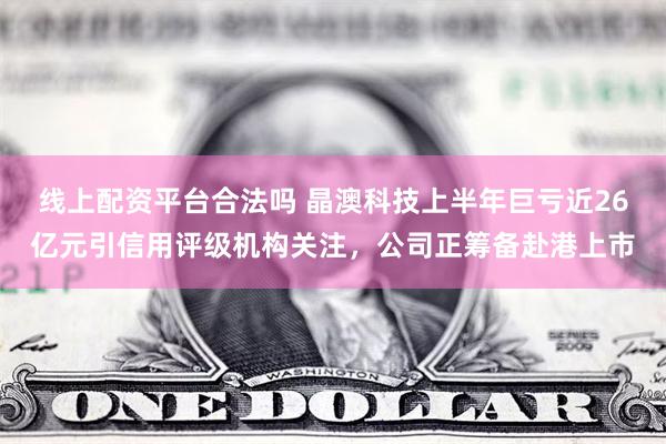 线上配资平台合法吗 晶澳科技上半年巨亏近26亿元引信用评级机构关注，公司正筹备赴港上市